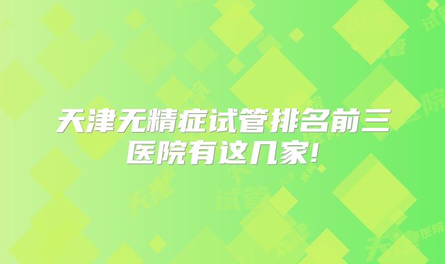 天津无精症试管排名前三医院有这几家!