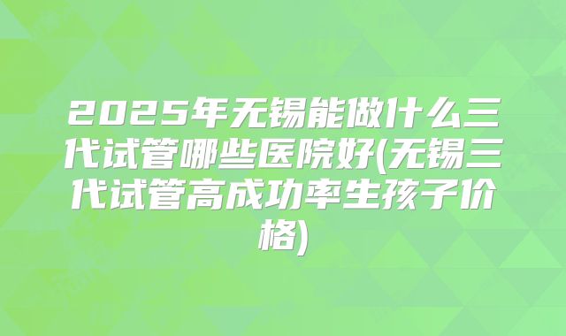 2025年无锡能做什么三代试管哪些医院好(无锡三代试管高成功率生孩子价格)