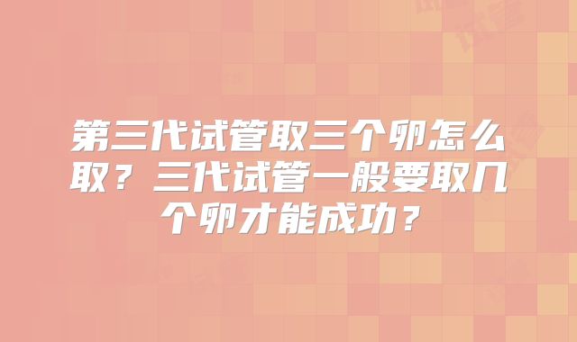 第三代试管取三个卵怎么取？三代试管一般要取几个卵才能成功？