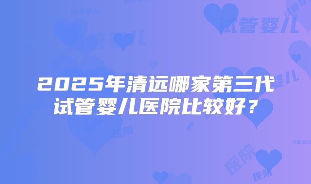 2025年清远哪家第三代试管婴儿医院比较好？