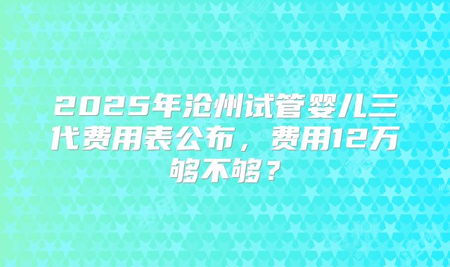 2025年沧州试管婴儿三代费用表公布，费用12万够不够？