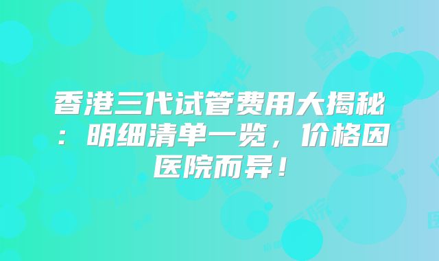 香港三代试管费用大揭秘：明细清单一览，价格因医院而异！