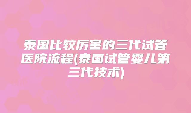 泰国比较厉害的三代试管医院流程(泰国试管婴儿第三代技术)