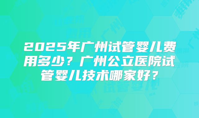 2025年广州试管婴儿费用多少？广州公立医院试管婴儿技术哪家好？