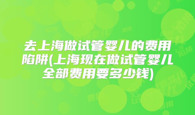 去上海做试管婴儿的费用陷阱(上海现在做试管婴儿全部费用要多少钱)