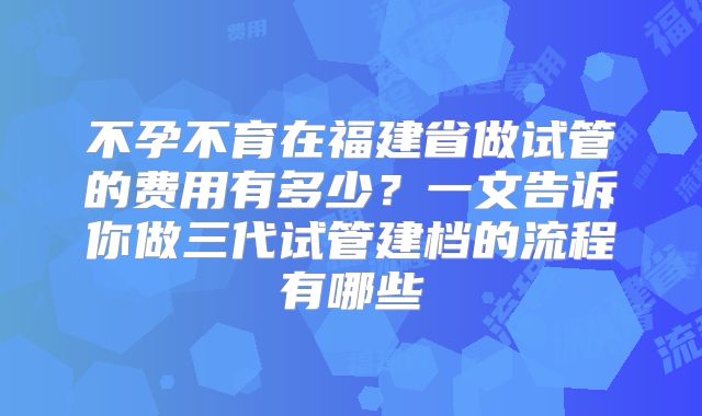 不孕不育在福建省做试管的费用有多少？一文告诉你做三代试管建档的流程有哪些