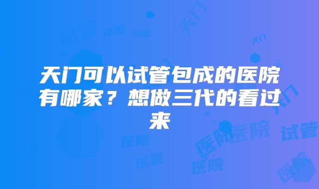 天门可以试管包成的医院有哪家?想做三代的看过来