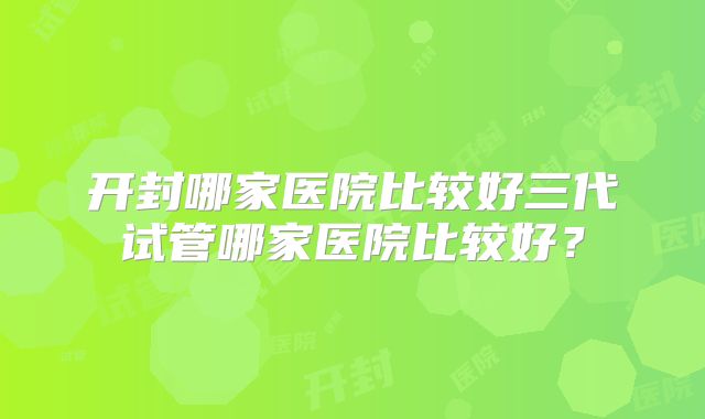 开封哪家医院比较好三代试管哪家医院比较好？