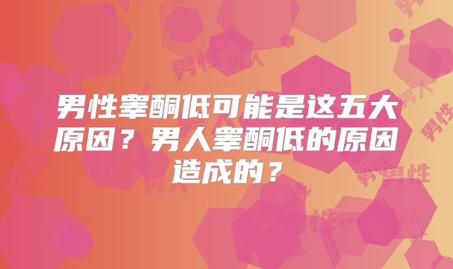 男性睾酮低可能是这五大原因？男人睾酮低的原因造成的？