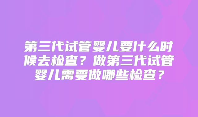 第三代试管婴儿要什么时候去检查？做第三代试管婴儿需要做哪些检查？