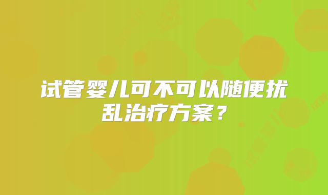 试管婴儿可不可以随便扰乱治疗方案？