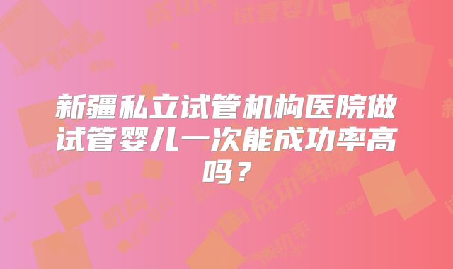 新疆私立试管机构医院做试管婴儿一次能成功率高吗?