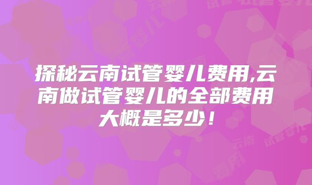 探秘云南试管婴儿费用,云南做试管婴儿的全部费用大概是多少!