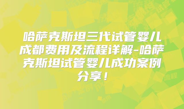 哈萨克斯坦三代试管婴儿成都费用及流程详解-哈萨克斯坦试管婴儿成功案例分享!