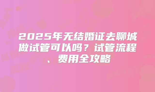 2025年无结婚证去聊城做试管可以吗？试管流程、费用全攻略
