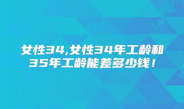 女性34,女性34年工龄和35年工龄能差多少钱！