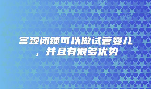 宫颈闭锁可以做试管婴儿,并且有很多优势