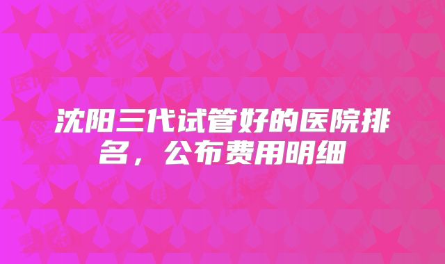 沈阳三代试管好的医院排名，公布费用明细