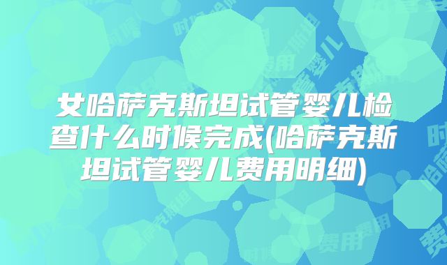 女哈萨克斯坦试管婴儿检查什么时候完成(哈萨克斯坦试管婴儿费用明细)