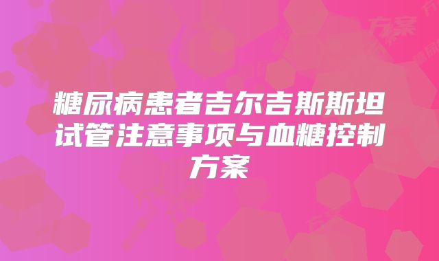 糖尿病患者吉尔吉斯斯坦试管注意事项与血糖控制方案