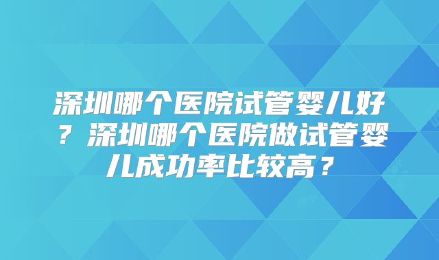 深圳哪个医院试管婴儿好？深圳哪个医院做试管婴儿成功率比较高？