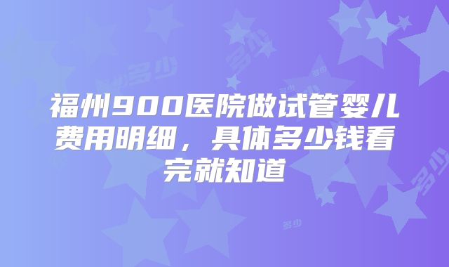 福州900医院做试管婴儿费用明细,具体多少钱看完就知道