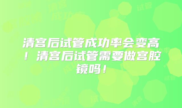 清宫后试管成功率会变高！清宫后试管需要做宫腔镜吗！