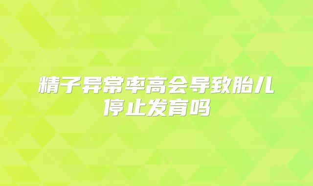精子异常率高会导致胎儿停止发育吗
