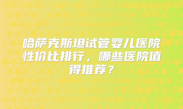 哈萨克斯坦试管婴儿医院性价比排行，哪些医院值得推荐？