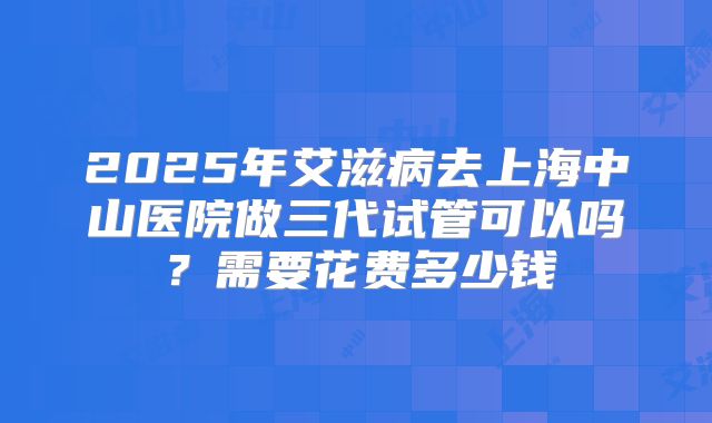 2025年艾滋病去上海中山医院做三代试管可以吗？需要花费多少钱