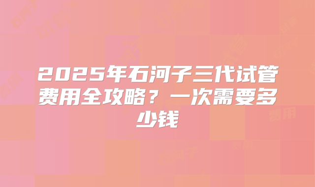 2025年石河子三代试管费用全攻略？一次需要多少钱