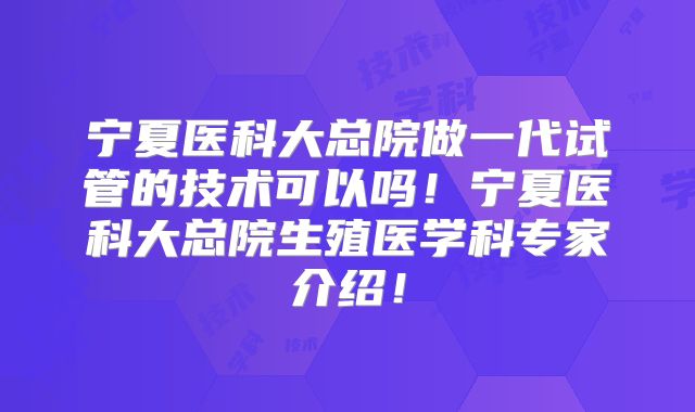 宁夏医科大总院做一代试管的技术可以吗！宁夏医科大总院生殖医学科专家介绍！
