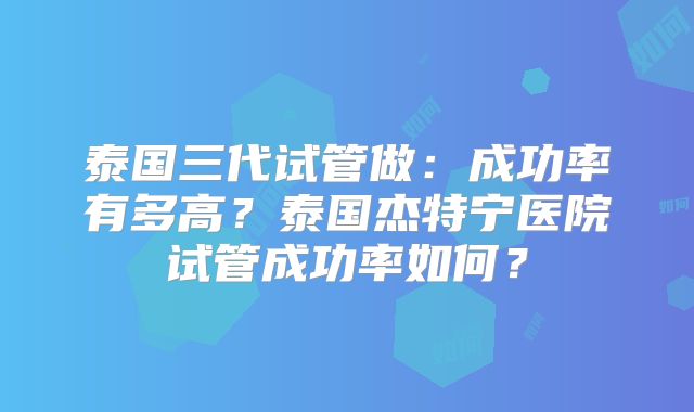 泰国三代试管做:成功率有多高?泰国杰特宁医院试管成功率如何?