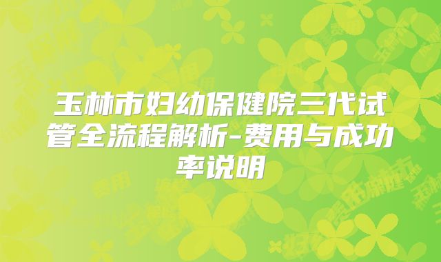 玉林市妇幼保健院三代试管全流程解析-费用与成功率说明