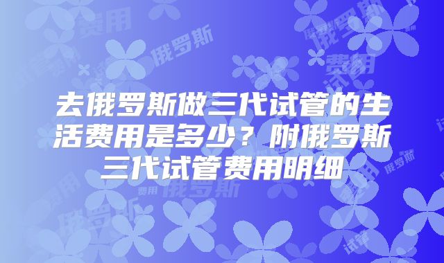 去俄罗斯做三代试管的生活费用是多少?附俄罗斯三代试管费用明细