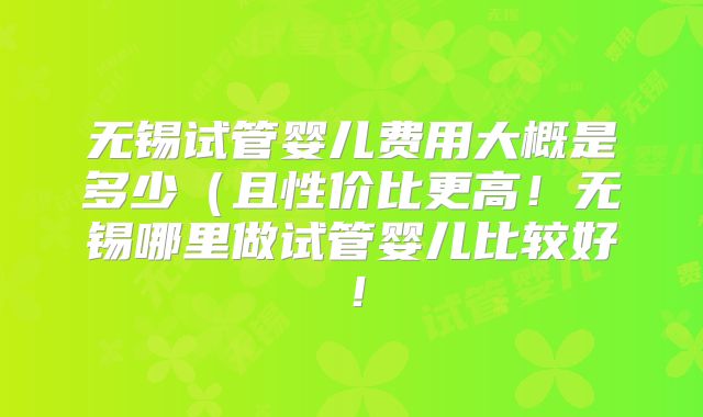 无锡试管婴儿费用大概是多少（且性价比更高！无锡哪里做试管婴儿比较好！