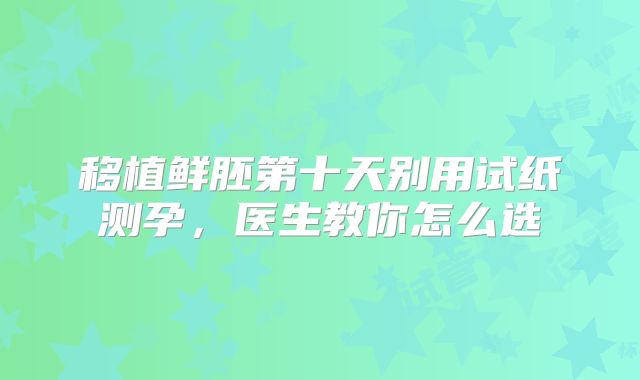 移植鲜胚第十天别用试纸测孕，医生教你怎么选