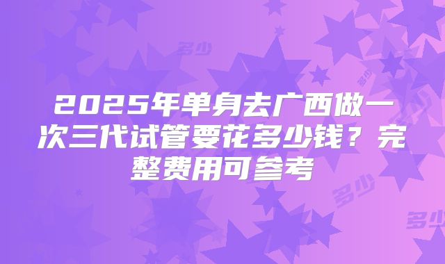 2025年单身去广西做一次三代试管要花多少钱?完整费用可参考