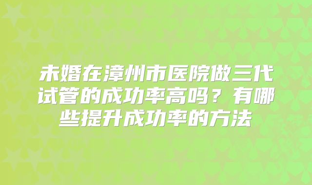 未婚在漳州市医院做三代试管的成功率高吗？有哪些提升成功率的方法