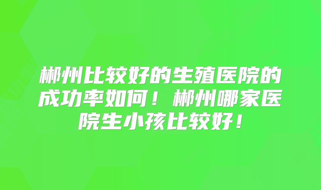郴州比较好的生殖医院的成功率如何！郴州哪家医院生小孩比较好！