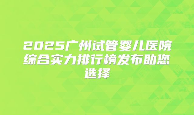 2025广州试管婴儿医院综合实力排行榜发布助您选择