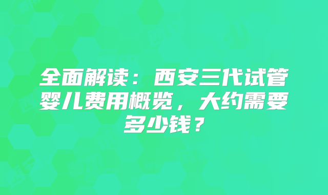 全面解读：西安三代试管婴儿费用概览，大约需要多少钱？