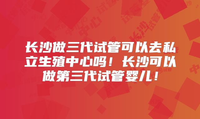 长沙做三代试管可以去私立生殖中心吗！长沙可以做第三代试管婴儿！