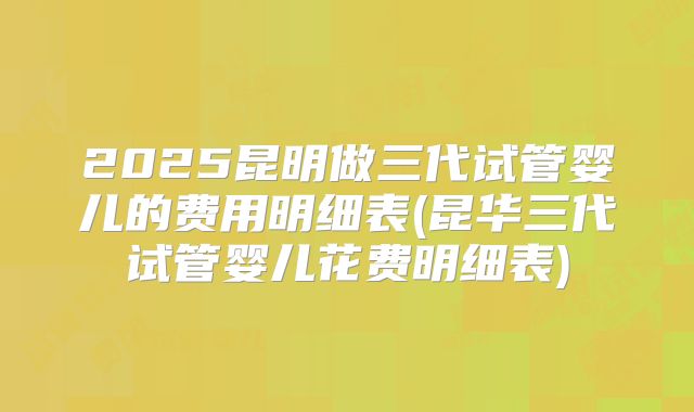 2025昆明做三代试管婴儿的费用明细表(昆华三代试管婴儿花费明细表)