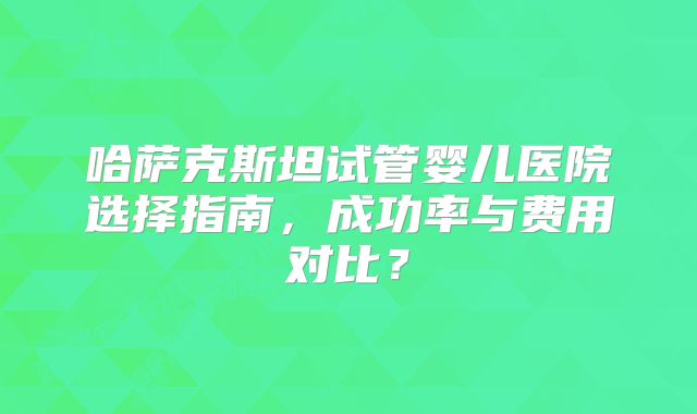 哈萨克斯坦试管婴儿医院选择指南，成功率与费用对比？