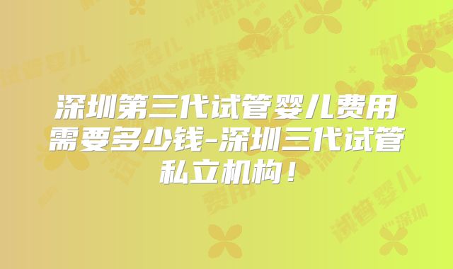 深圳第三代试管婴儿费用需要多少钱-深圳三代试管私立机构！