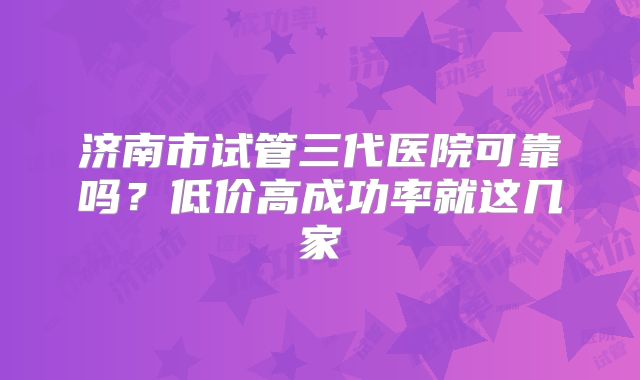 济南市试管三代医院可靠吗?低价高成功率就这几家