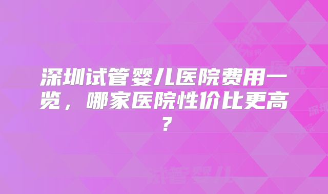 深圳试管婴儿医院费用一览，哪家医院性价比更高？