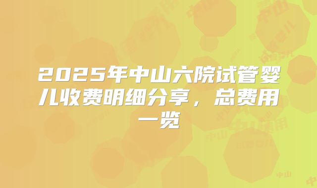 2025年中山六院试管婴儿收费明细分享,总费用一览