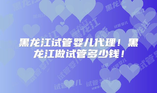黑龙江试管婴儿代理！黑龙江做试管多少钱！
